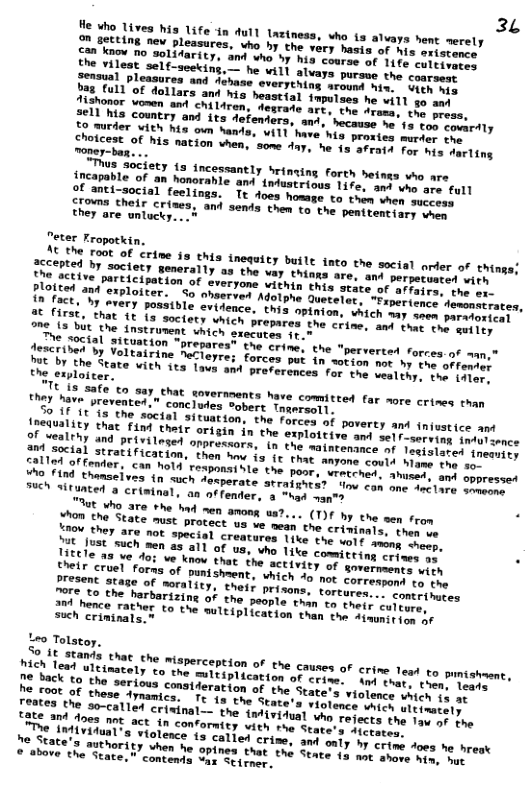 3L He who lives his life in Aull tnetness, who 1s alvays hent merely Can ™S e pleasures, who by the vory hasis of s ersorerc. Ton o 10 SLidarity, and who by his couree of 11 tL cultivates the vilest self-seeking,— by fap Lgaures and Achase everyching around nier Seen nrs %, cull of dollars and his heastial impstaes he will 50 and Aesrade art, the drama, the press, 2611 ha country and its defenters, and, boceaee aa’ 1. €00 covardly Chomonder ith b5 own hanta, Wil have his. proxiey merice o Sooacest of his nation vhen, some 4y, he 1 sfears ror his darling money-bas. ... oThus Society (s incessantly Srinning forth heins Vho are SECapable of an honorahle and”ndustrious 1ie. s e amn fall 2f anti-social feelings. Tt does howge to 1im ner success Chey areor crizes, and sends then to the pentrentiary chon they are unlucky. ..  e hestve) oISt WeneraTly au’the vay things arer ani pommernrin with Potecsive participation of everyone vithin this rescer affairs, the er- TAChied ant exploiter.  So ahserved Adotpne ooorerr. “Frperience demonstrates, or facts b1 erery possible evidence, this spimre Shier ™y seen paratoxical ne 1570, Tt 1T 1s sociory Which prepares the crine. mar o sutley  repares® the crine, the "perverted forces of man,® Drchyen ) Voltairine Accieyre; forces pot o eerein I b the offenter Th% by the State with’its lavs and prevermmces rortinn veslthy, the idler, the exploicer.  iy ois, T31E €0 may_ ehat sovernments have comiteed far more crises than they have prevented.” concludes Sobert Tageromms  Zoustitl i3 the sectal situation, the forces of porerey and injustice ant of SumlALY that Find thett origin in the axptateies am le] F-serving indulzence A4 ealehy and privilesed onpressors, (n tag et oecnne ) Tesislated tneauity 2 social stratification, then ey g Anyone could lame the o Rn g Lomer, can hol4 roxpnainle the pasr, wrpechcy. Aoy and oppressed g8 thamaeives (n such Jamperate atrapgnca? oo ey o Anclare sameons TR Situated a criminal, an of fender, 8 vt st  ot eh0 370 The had e anong aa?... (T3¢ ny e e from Taom the State must procect us ve mean ton crivinals, then ve Saou ther are not special creatures 1yke e ooy anong hee, T Just such men as all of v, whe 11eq Committing crines a . Ohef 1% o ve know hat the settviey e riments with treir cruel fors of puntshment. whgen o ner correspond to the norees txage of morality, thels prisons. foreeorn contrihutes i ez, he berbarizing of the people van’vn wrcrs culcure,  Iaen"enee rather Lo the multiplication taan’thr. Aaunition of  such crimtnals.” Leo Tolstoy. 22,15 JEans that che misperception of tne CAUSEs O crine lead to pumishaent, ek Tead ulcinay PILCation of crine. And thar, ten: Teate  he back to the serious consiferation of cne State’s violence which {s at 4 s violence Which ultinataly  s authori, © sbove the State." contends var Seirmer.  